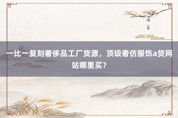 一比一复刻奢侈品工厂货源，顶级奢仿服饰a货网站哪里买？