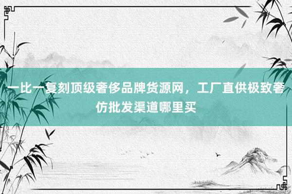 一比一复刻顶级奢侈品牌货源网，工厂直供极致奢仿批发渠道哪里买