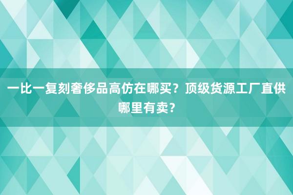 一比一复刻奢侈品高仿在哪买？顶级货源工厂直供哪里有卖？