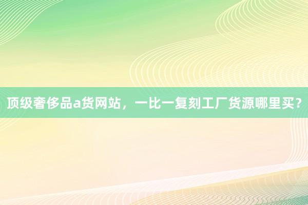 顶级奢侈品a货网站，一比一复刻工厂货源哪里买？