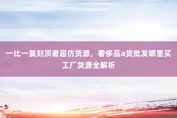 一比一复刻顶奢超仿货源，奢侈品a货批发哪里买工厂货源全解析
