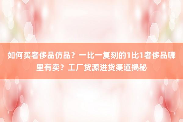如何买奢侈品仿品？一比一复刻的1比1奢侈品哪里有卖？工厂货源进货渠道揭秘