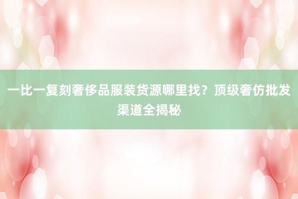 一比一复刻奢侈品服装货源哪里找？顶级奢仿批发渠道全揭秘