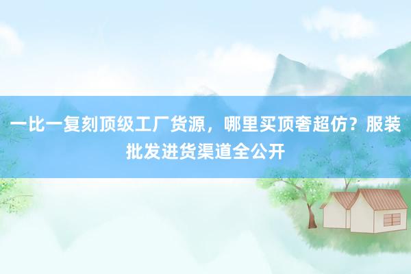 一比一复刻顶级工厂货源，哪里买顶奢超仿？服装批发进货渠道全公开