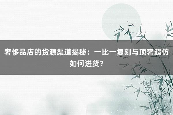 奢侈品店的货源渠道揭秘：一比一复刻与顶奢超仿如何进货？