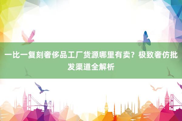 一比一复刻奢侈品工厂货源哪里有卖？极致奢仿批发渠道全解析