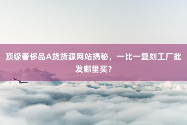 顶级奢侈品A货货源网站揭秘，一比一复刻工厂批发哪里买？