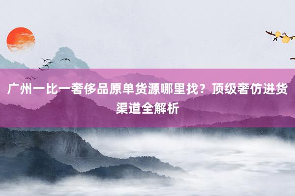 广州一比一奢侈品原单货源哪里找？顶级奢仿进货渠道全解析