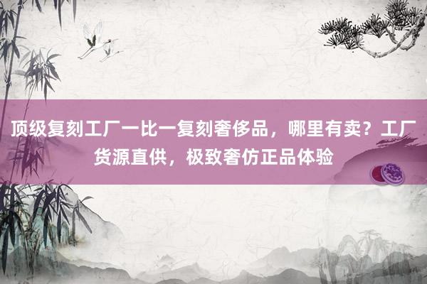 顶级复刻工厂一比一复刻奢侈品，哪里有卖？工厂货源直供，极致奢仿正品体验