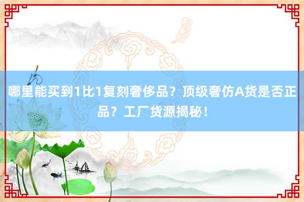 哪里能买到1比1复刻奢侈品？顶级奢仿A货是否正品？工厂货源揭秘！