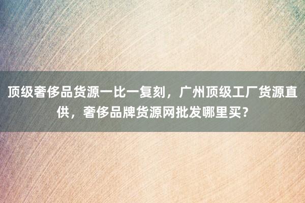 顶级奢侈品货源一比一复刻，广州顶级工厂货源直供，奢侈品牌货源网批发哪里买？