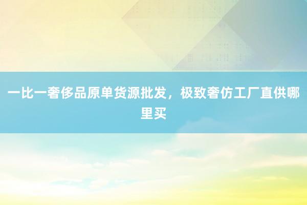 一比一奢侈品原单货源批发，极致奢仿工厂直供哪里买