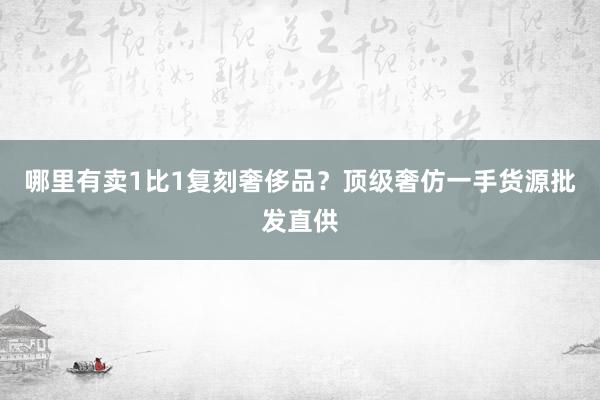 哪里有卖1比1复刻奢侈品？顶级奢仿一手货源批发直供