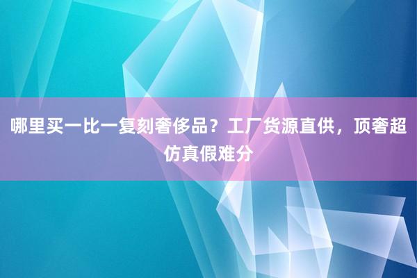 哪里买一比一复刻奢侈品？工厂货源直供，顶奢超仿真假难分