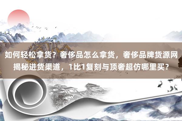 如何轻松拿货？奢侈品怎么拿货，奢侈品牌货源网揭秘进货渠道，1比1复刻与顶奢超仿哪里买？