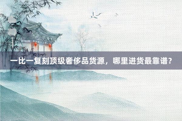 一比一复刻顶级奢侈品货源，哪里进货最靠谱？