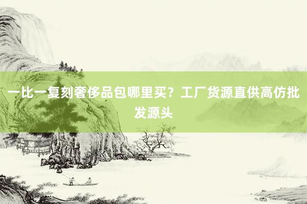一比一复刻奢侈品包哪里买？工厂货源直供高仿批发源头
