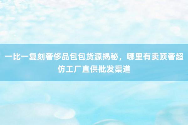 一比一复刻奢侈品包包货源揭秘，哪里有卖顶奢超仿工厂直供批发渠道