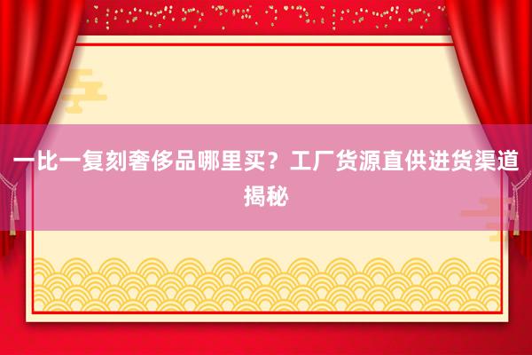一比一复刻奢侈品哪里买？工厂货源直供进货渠道揭秘