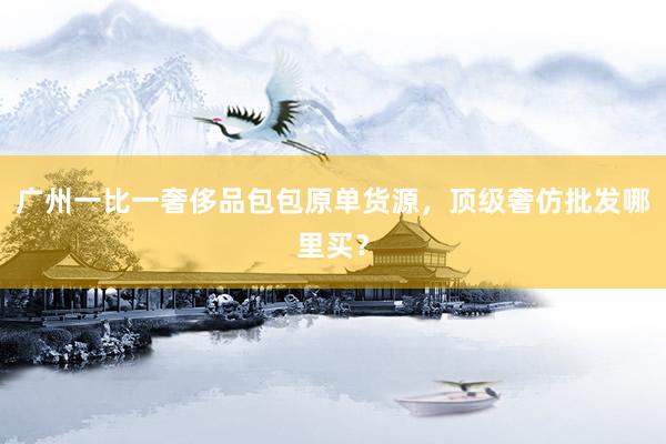 广州一比一奢侈品包包原单货源，顶级奢仿批发哪里买？