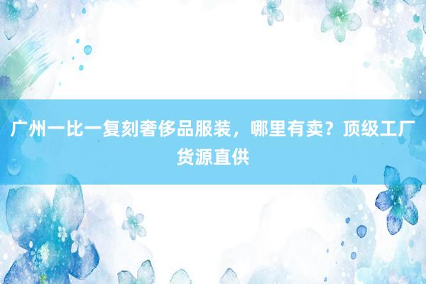 广州一比一复刻奢侈品服装，哪里有卖？顶级工厂货源直供