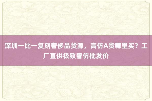 深圳一比一复刻奢侈品货源，高仿A货哪里买？工厂直供极致奢仿批发价