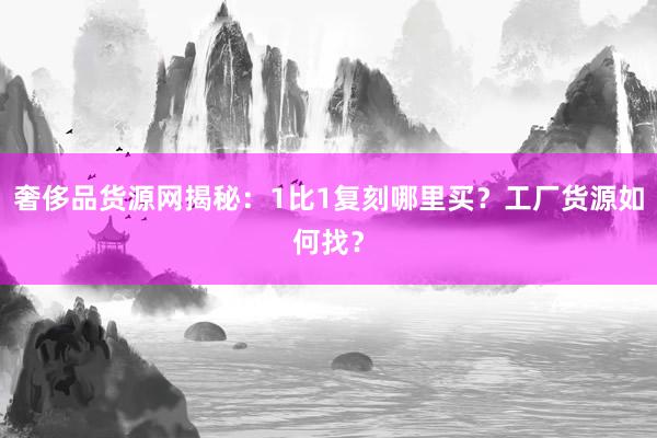 奢侈品货源网揭秘：1比1复刻哪里买？工厂货源如何找？