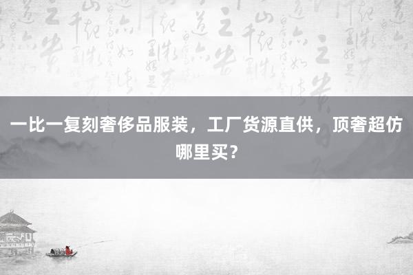 一比一复刻奢侈品服装，工厂货源直供，顶奢超仿哪里买？