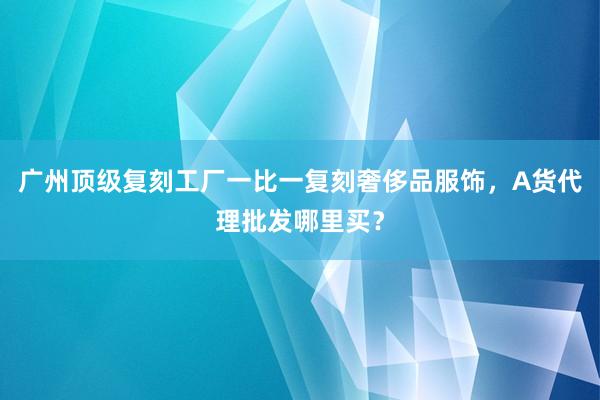 广州顶级复刻工厂一比一复刻奢侈品服饰，A货代理批发哪里买？