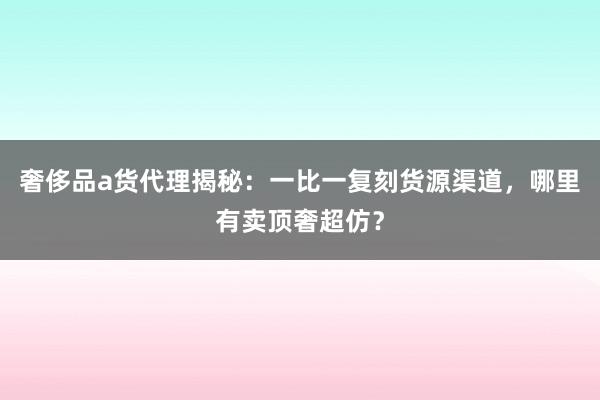奢侈品a货代理揭秘：一比一复刻货源渠道，哪里有卖顶奢超仿？