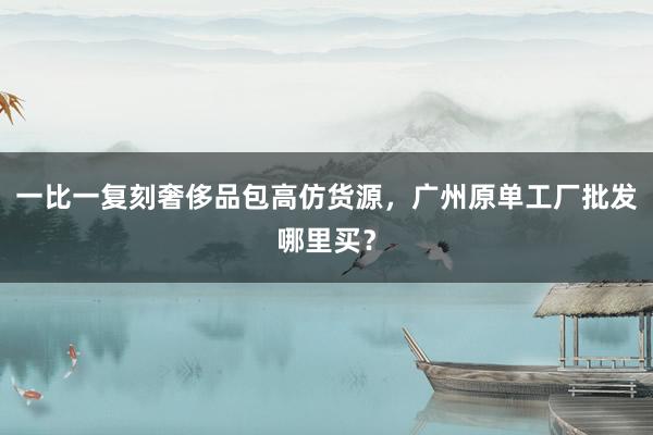 一比一复刻奢侈品包高仿货源，广州原单工厂批发哪里买？