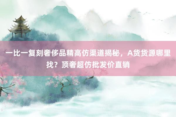 一比一复刻奢侈品精高仿渠道揭秘，A货货源哪里找？顶奢超仿批发价直销