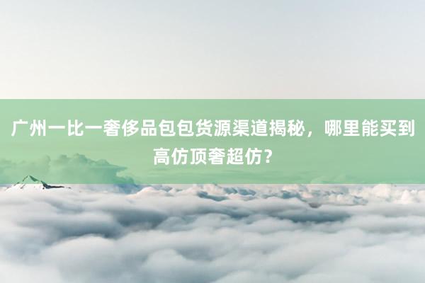 广州一比一奢侈品包包货源渠道揭秘，哪里能买到高仿顶奢超仿？