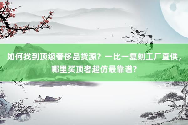 如何找到顶级奢侈品货源？一比一复刻工厂直供，哪里买顶奢超仿最靠谱？