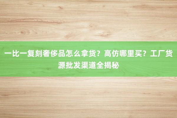 一比一复刻奢侈品怎么拿货？高仿哪里买？工厂货源批发渠道全揭秘