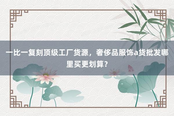 一比一复刻顶级工厂货源，奢侈品服饰a货批发哪里买更划算？
