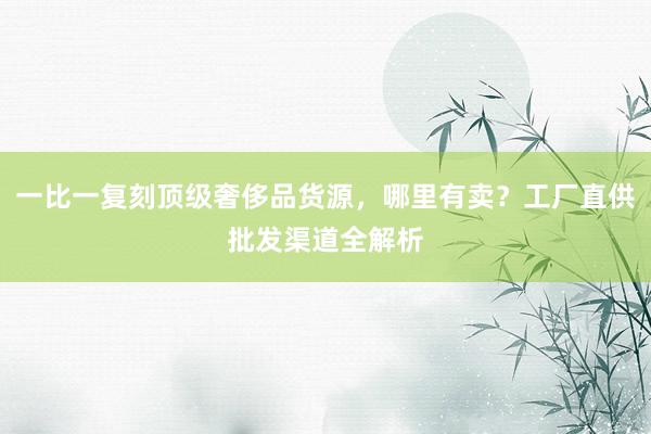 一比一复刻顶级奢侈品货源，哪里有卖？工厂直供批发渠道全解析
