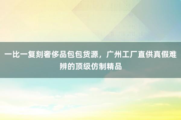 一比一复刻奢侈品包包货源，广州工厂直供真假难辨的顶级仿制精品