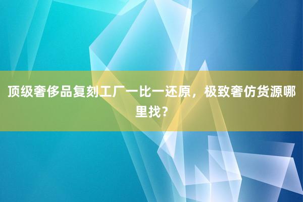 顶级奢侈品复刻工厂一比一还原，极致奢仿货源哪里找？