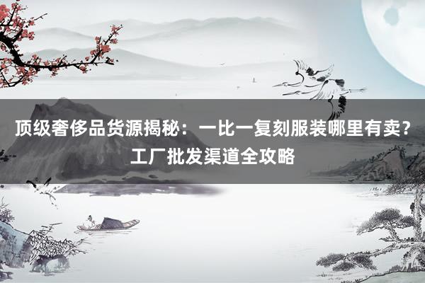 顶级奢侈品货源揭秘：一比一复刻服装哪里有卖？工厂批发渠道全攻略