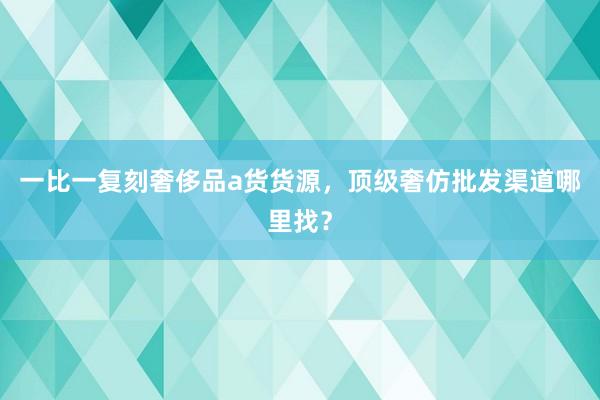 一比一复刻奢侈品a货货源，顶级奢仿批发渠道哪里找？