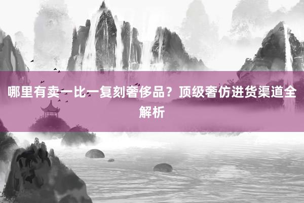 哪里有卖一比一复刻奢侈品？顶级奢仿进货渠道全解析