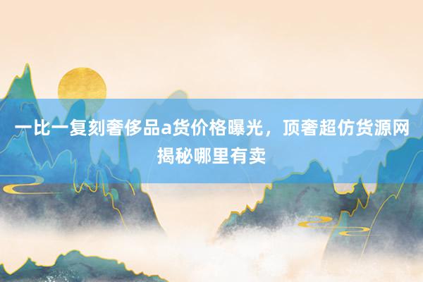一比一复刻奢侈品a货价格曝光，顶奢超仿货源网揭秘哪里有卖