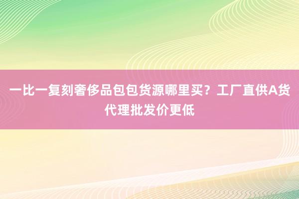 一比一复刻奢侈品包包货源哪里买？工厂直供A货代理批发价更低