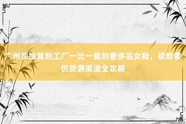 广州顶级复刻工厂一比一复刻奢侈品女鞋，极致奢仿货源渠道全攻略