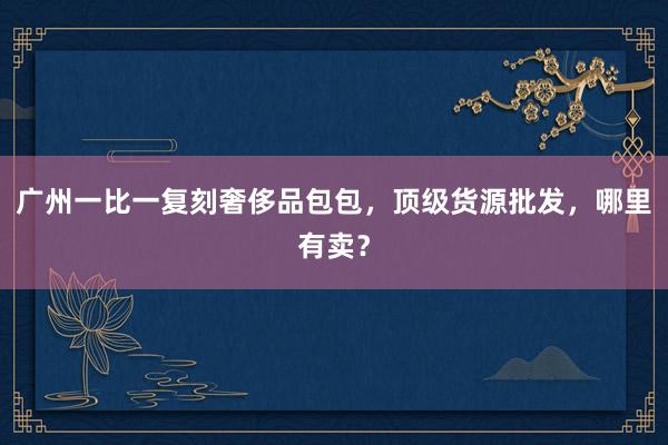 广州一比一复刻奢侈品包包，顶级货源批发，哪里有卖？
