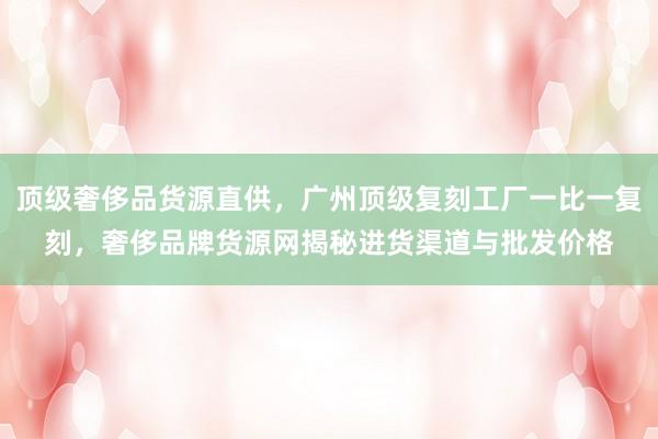 顶级奢侈品货源直供，广州顶级复刻工厂一比一复刻，奢侈品牌货源网揭秘进货渠道与批发价格