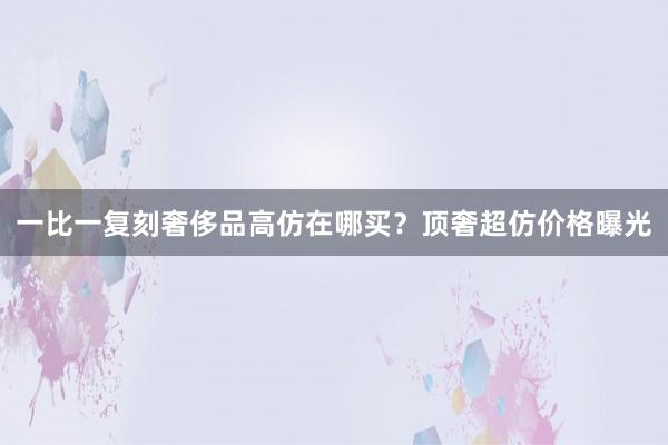 一比一复刻奢侈品高仿在哪买？顶奢超仿价格曝光
