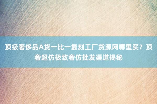 顶级奢侈品A货一比一复刻工厂货源网哪里买？顶奢超仿极致奢仿批发渠道揭秘