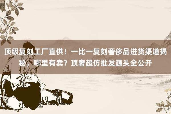 顶级复刻工厂直供！一比一复刻奢侈品进货渠道揭秘，哪里有卖？顶奢超仿批发源头全公开